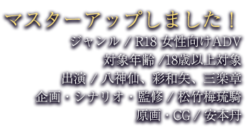 ジャンル / R18 女性向けADV 対象年齢 /18歳以上対象 出演 / 八神仙、彩和矢、三楽章 企画・シナリオ・監修 / 松竹梅 原画・CG / 安本丹