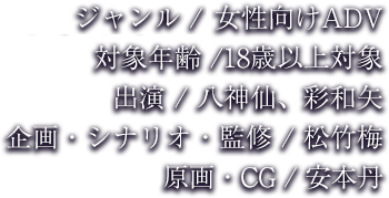 ジャンル / R18 女性向けADV 対象年齢 /18歳以上対象 出演 / 八神仙、彩和矢、三楽章 企画・シナリオ・監修 / 松竹梅 原画・CG / 安本丹